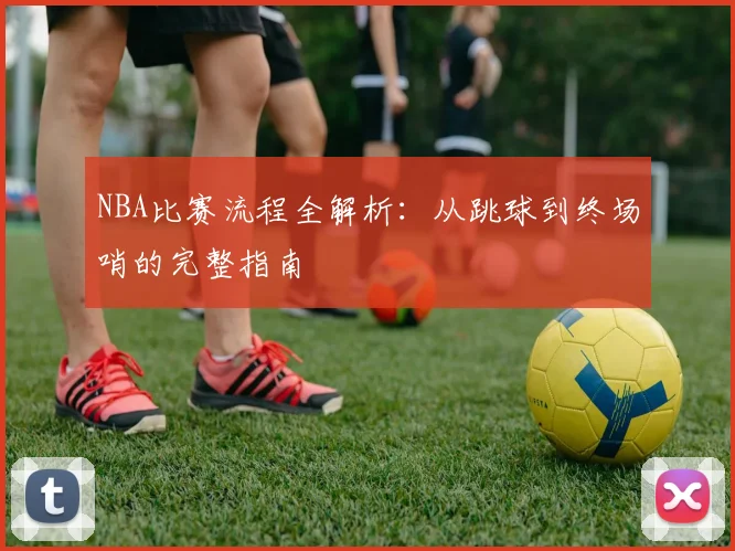 NBA比赛流程全解析：从跳球到终场哨的完整指南
