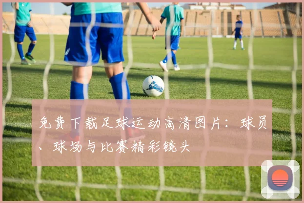 免费下载足球运动高清图片:球员、球场与比赛精彩镜头