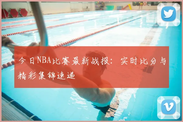 今日NBA比赛最新战报：实时比分与精彩集锦速递