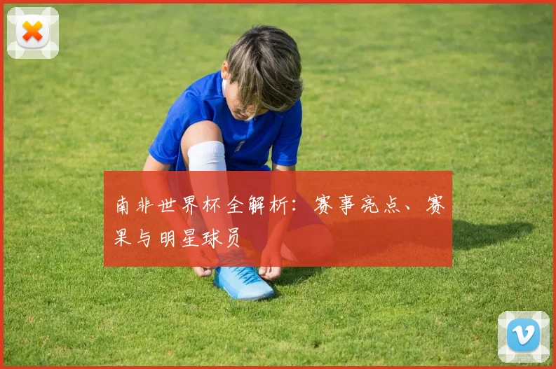 南非世界杯全解析：赛事亮点、赛果与明星球员